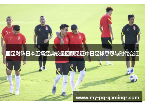 国足对阵日本五场经典较量回顾见证中日足球恩怨与时代变迁 国足对阵日本五场经典较量回顾见证中日足球恩怨与时代变迁