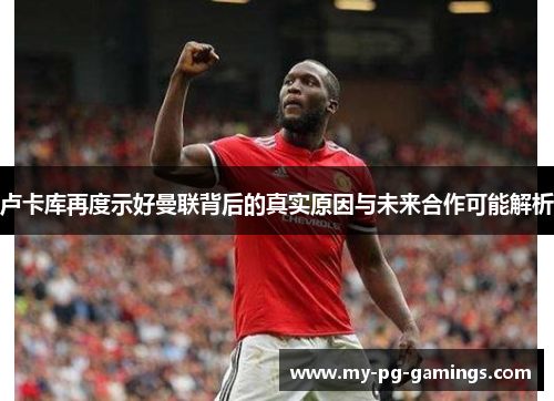 卢卡库再度示好曼联背后的真实原因与未来合作可能解析 卢卡库再度示好曼联背后的真实原因与未来合作可能解析
