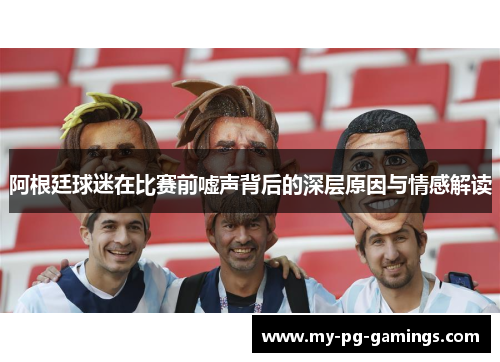 阿根廷球迷在比赛前嘘声背后的深层原因与情感解读 阿根廷球迷在比赛前嘘声背后的深层原因与情感解读