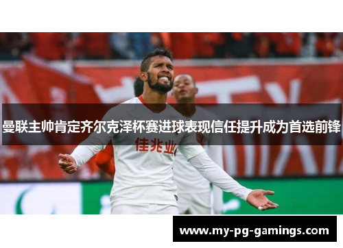 曼联主帅肯定齐尔克泽杯赛进球表现信任提升成为首选前锋