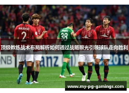 顶级教练战术布局解析如何通过战略眼光引领球队走向胜利